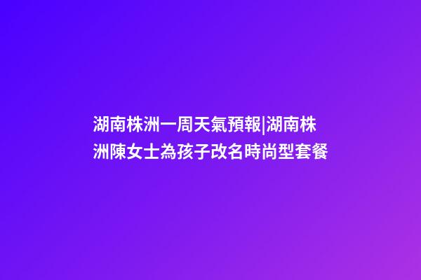 湖南株洲一周天氣預報|湖南株洲陳女士為孩子改名時尚型套餐-第1張-公司起名-玄機派